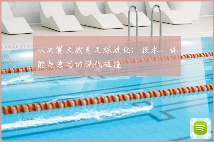 从决赛大战看足球进化:技术、体能与意志的现代碰撞