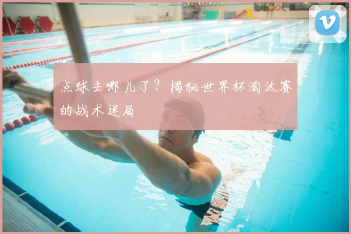 点球去哪儿了?揭秘世界杯淘汰赛的战术迷局
