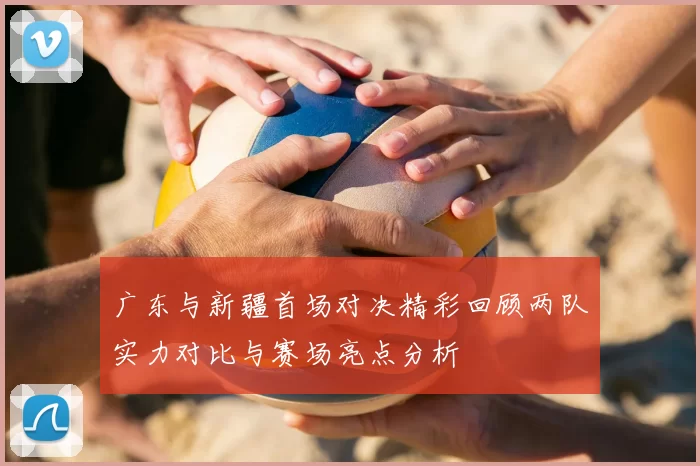 广东与新疆首场对决精彩回顾两队实力对比与赛场亮点分析