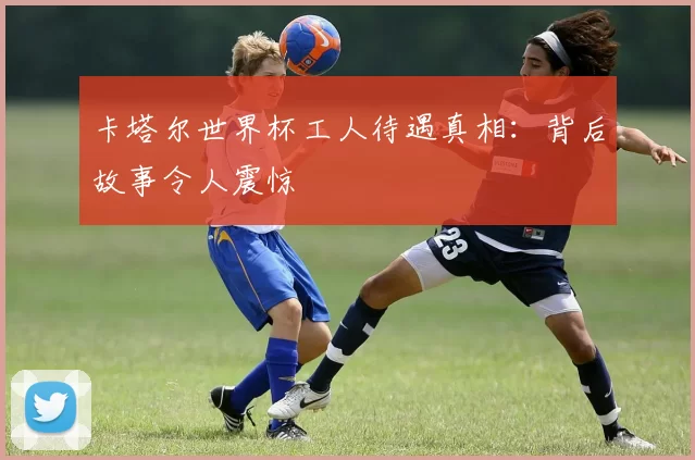 卡塔尔世界杯工人待遇真相：背后故事令人震惊