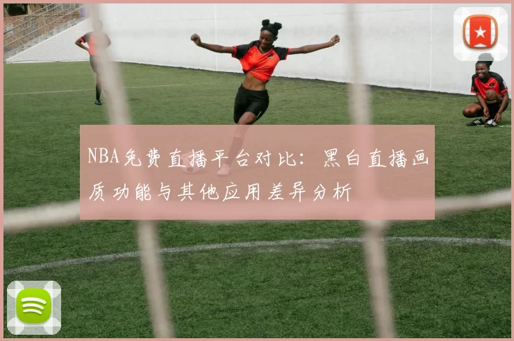 NBA免费直播平台对比:黑白直播画质功能与其他应用差异分析