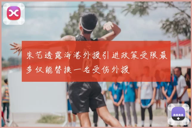 朱艺透露海港外援引进政策受限最多仅能替换一名受伤外援