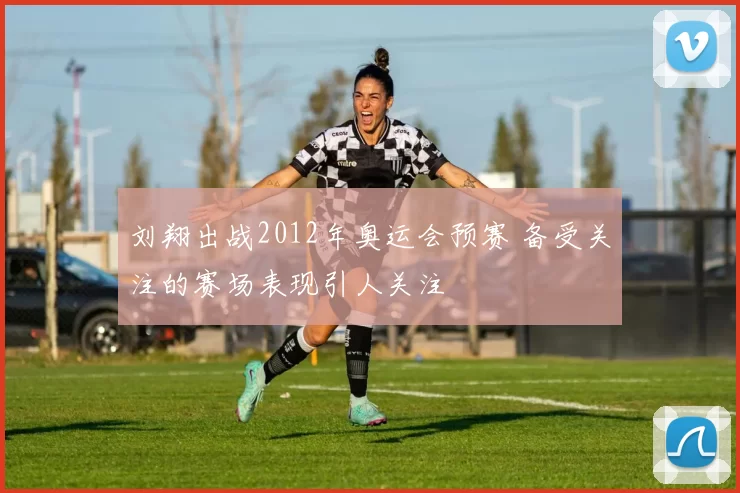刘翔出战2012年奥运会预赛 备受关注的赛场表现引人关注