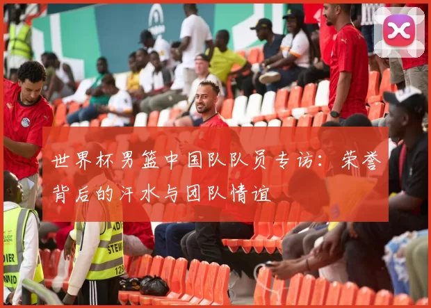 世界杯男篮中国队队员专访:荣誉背后的汗水与团队情谊