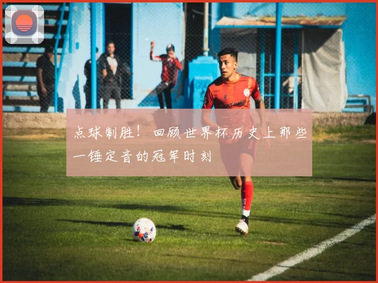 点球制胜！回顾世界杯历史上那些一锤定音的冠军时刻