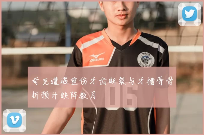 奇克遭遇重伤牙齿断裂与牙槽骨骨折预计缺阵数月