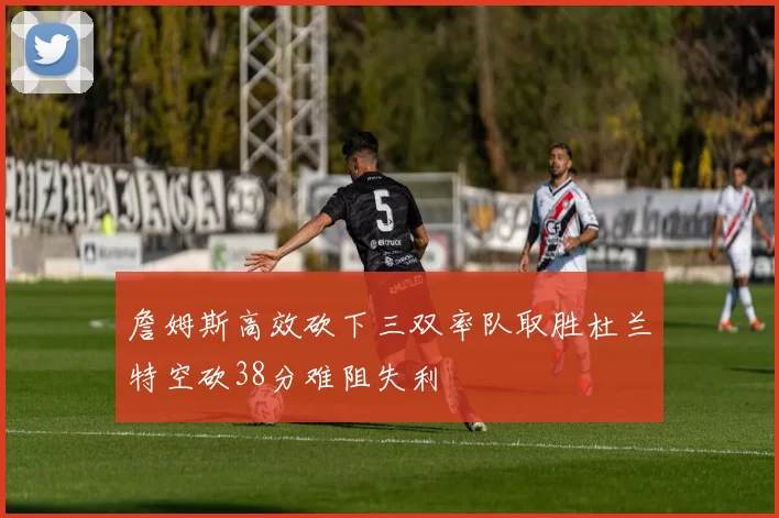 詹姆斯高效砍下三双率队取胜杜兰特空砍38分难阻失利
