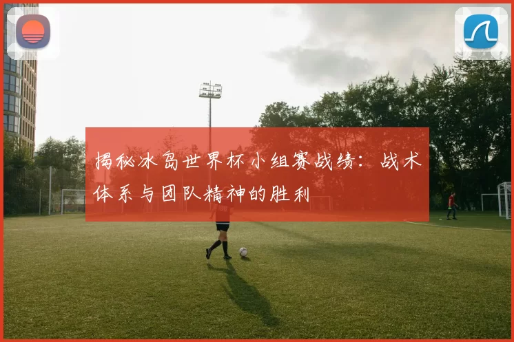 揭秘冰岛世界杯小组赛战绩：战术体系与团队精神的胜利