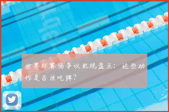 世界杯赛场争议犯规盘点:这些动作是否该吃牌?