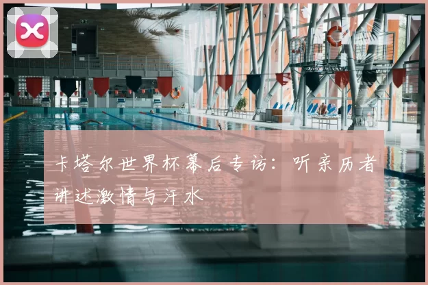 卡塔尔世界杯幕后专访:听亲历者讲述激情与汗水
