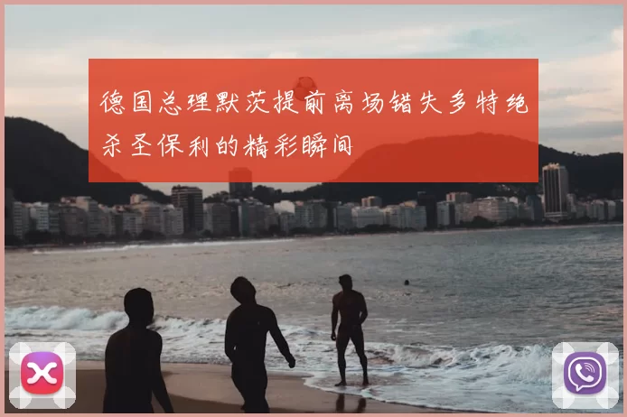德国总理默茨提前离场错失多特绝杀圣保利的精彩瞬间