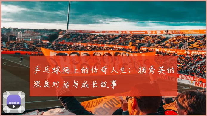 乒乓球场上的传奇人生：杨秀英的深度对话与成长故事