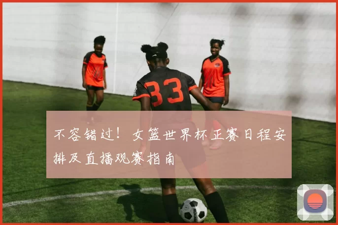 不容错过!女篮世界杯正赛日程安排及直播观赛指南