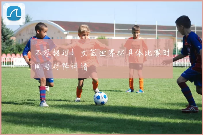 不容错过!女篮世界杯具体比赛时间与对阵详情