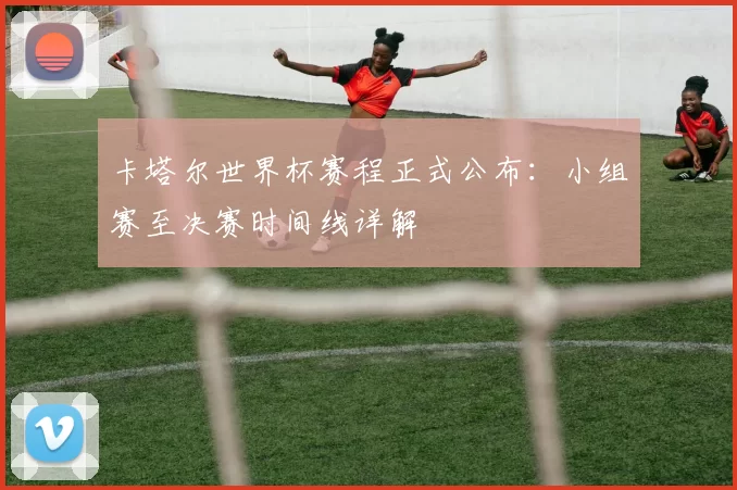 卡塔尔世界杯赛程正式公布:小组赛至决赛时间线详解