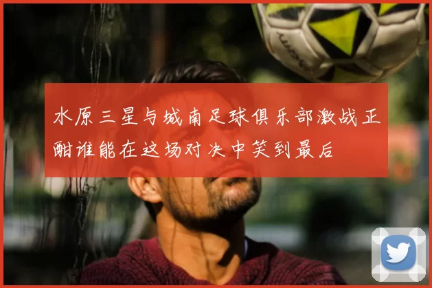 水原三星与城南足球俱乐部激战正酣谁能在这场对决中笑到最后