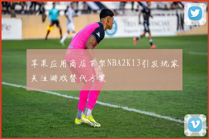 苹果应用商店下架NBA2K13引发玩家关注游戏替代方案