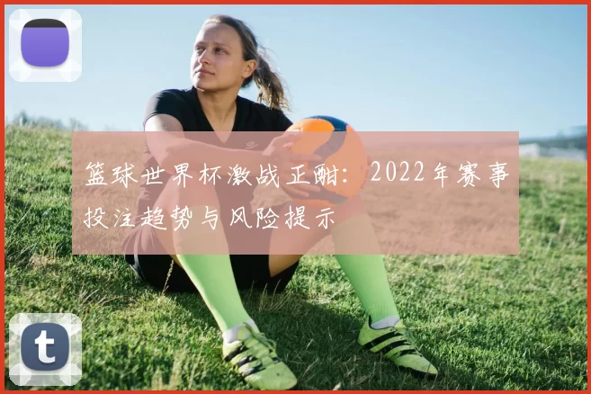 篮球世界杯激战正酣：2022年赛事投注趋势与风险提示
