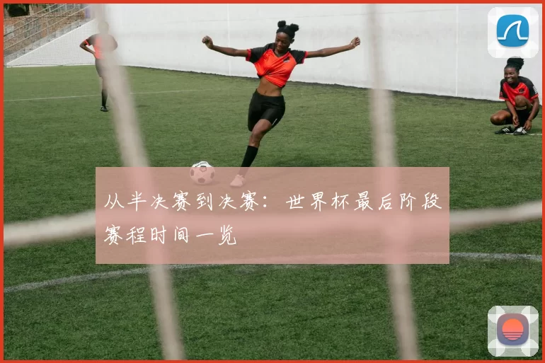 从半决赛到决赛：世界杯最后阶段赛程时间一览