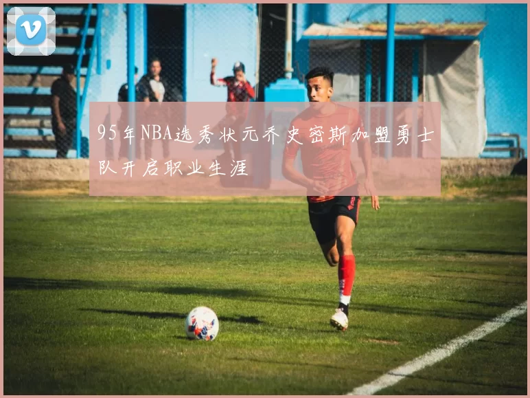 95年NBA选秀状元乔史密斯加盟勇士队开启职业生涯