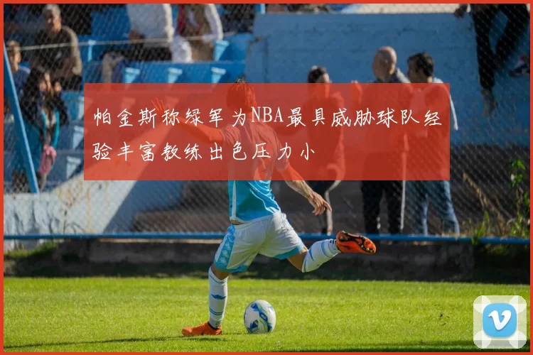 帕金斯称绿军为NBA最具威胁球队经验丰富教练出色压力小