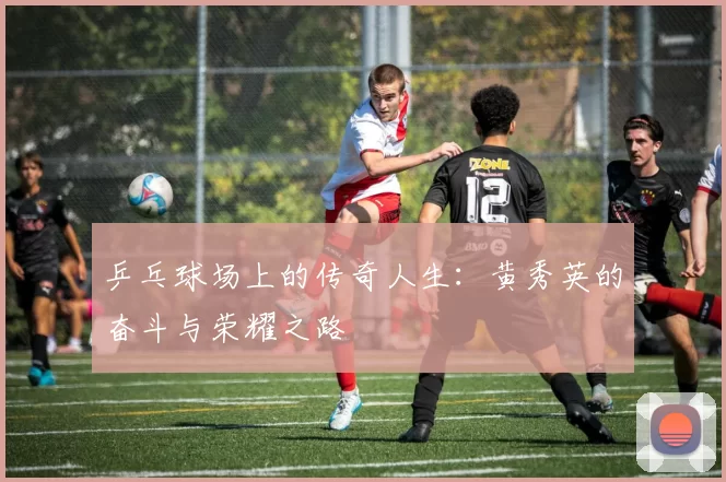 乒乓球场上的传奇人生：黄秀英的奋斗与荣耀之路