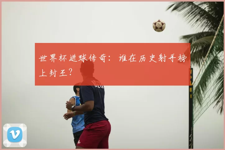 世界杯进球传奇：谁在历史射手榜上封王？