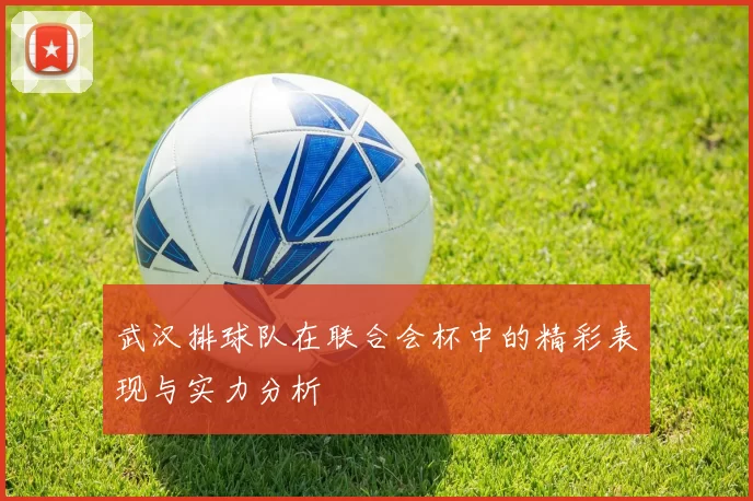 武汉排球队在联合会杯中的精彩表现与实力分析