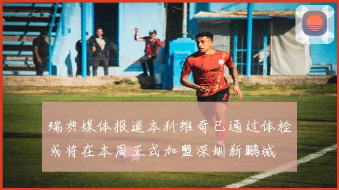 瑞典媒体报道本科维奇已通过体检或将在本周正式加盟深圳新鹏城