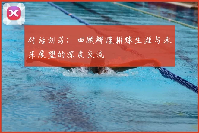 对话刘芳:回顾辉煌排球生涯与未来展望的深度交流