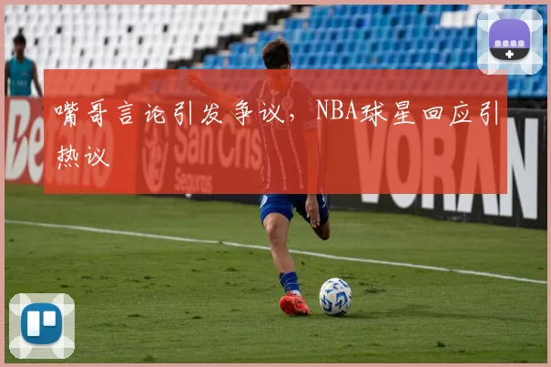 嘴哥言论引发争议,NBA球星回应引热议