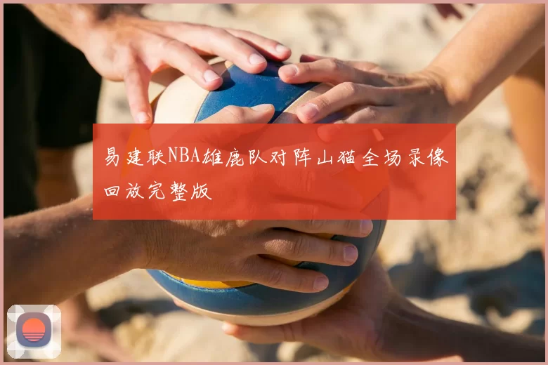 易建联NBA雄鹿队对阵山猫全场录像回放完整版