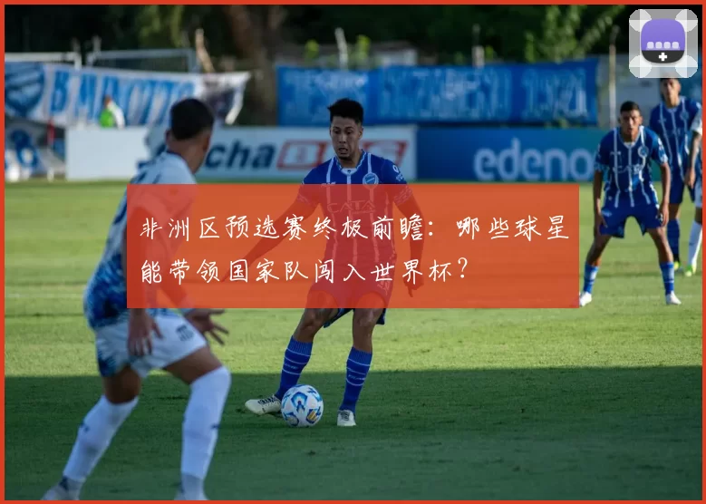 非洲区预选赛终极前瞻：哪些球星能带领国家队闯入世界杯？