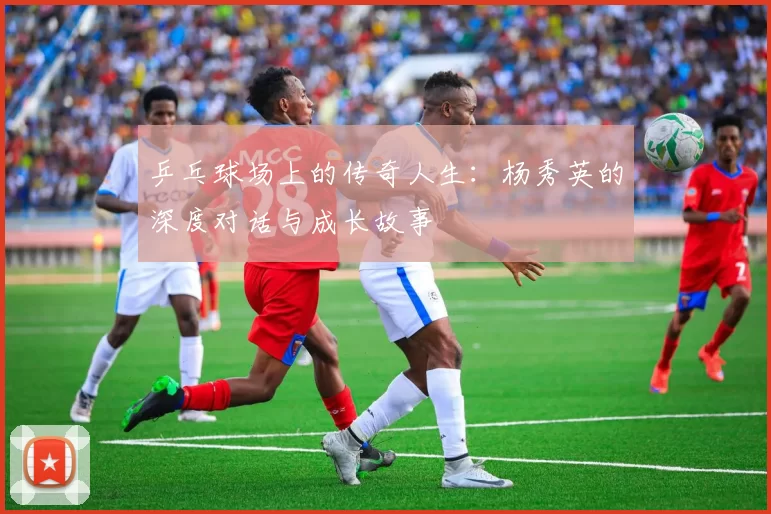 乒乓球场上的传奇人生:杨秀英的深度对话与成长故事