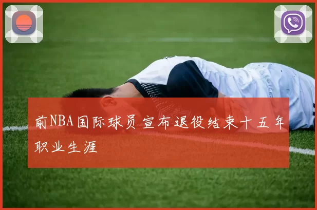 前NBA国际球员宣布退役结束十五年职业生涯