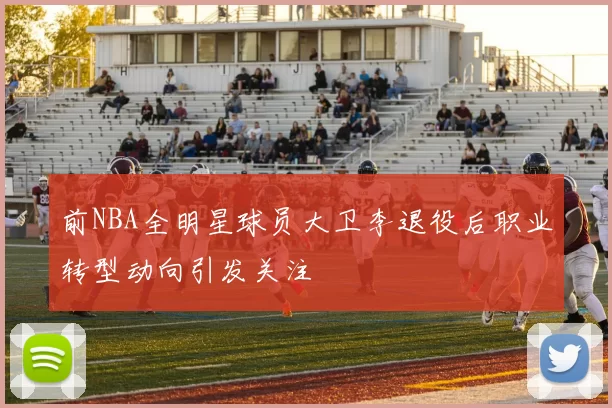 前NBA全明星球员大卫李退役后职业转型动向引发关注