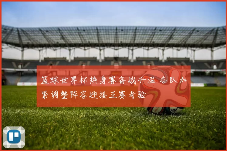 篮球世界杯热身赛备战升温 各队加紧调整阵容迎接正赛考验