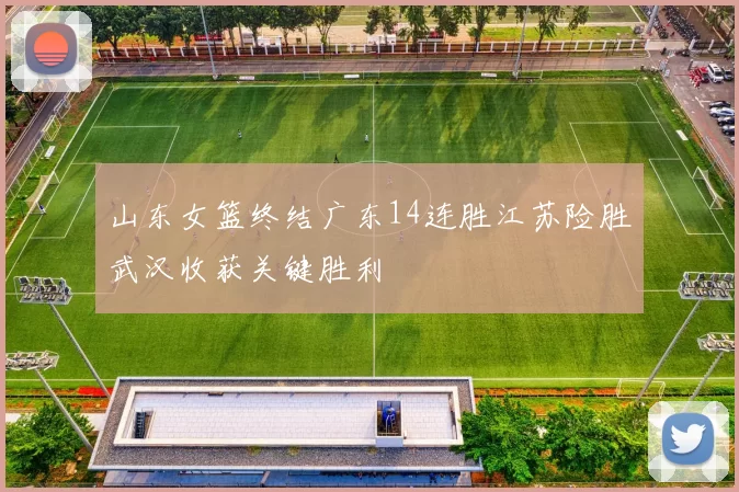 山东女篮终结广东14连胜江苏险胜武汉收获关键胜利
