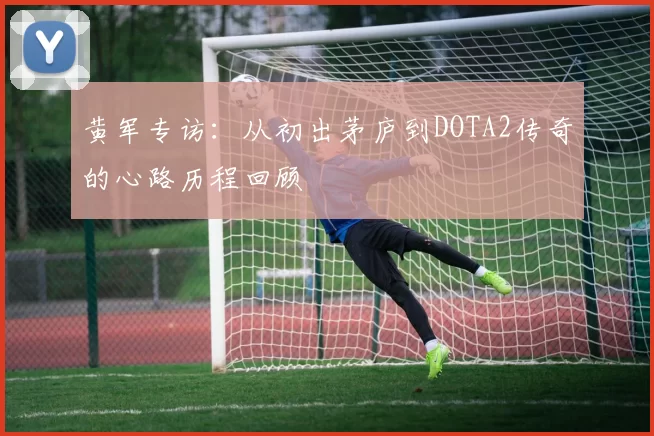 黄军专访:从初出茅庐到DOTA2传奇的心路历程回顾
