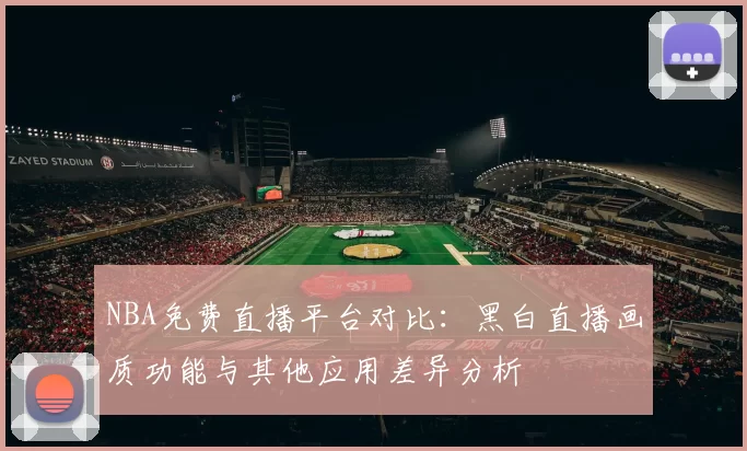 NBA免费直播平台对比：黑白直播画质功能与其他应用差异分析