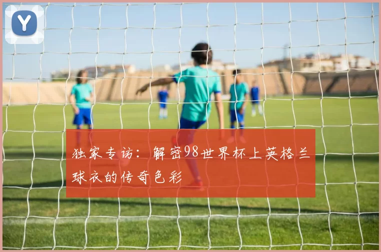 独家专访:解密98世界杯上英格兰球衣的传奇色彩