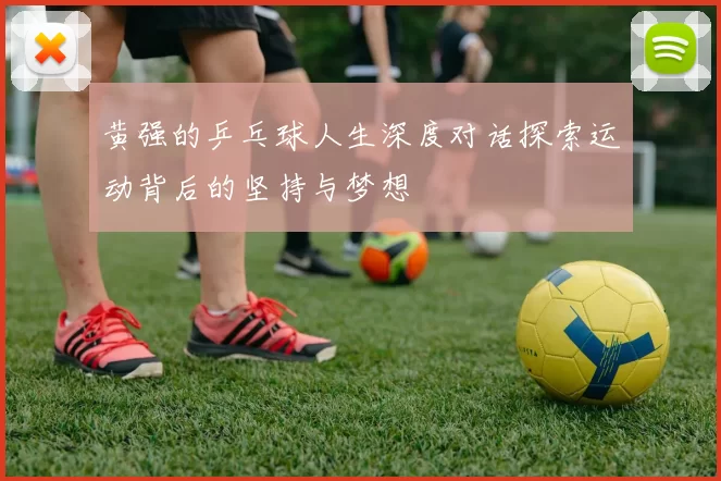 黄强的乒乓球人生深度对话探索运动背后的坚持与梦想