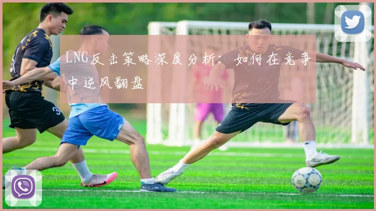 LNG反击策略深度分析:如何在竞争中逆风翻盘