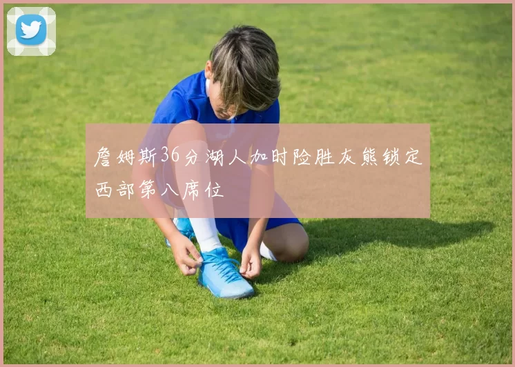 詹姆斯36分湖人加时险胜灰熊锁定西部第八席位