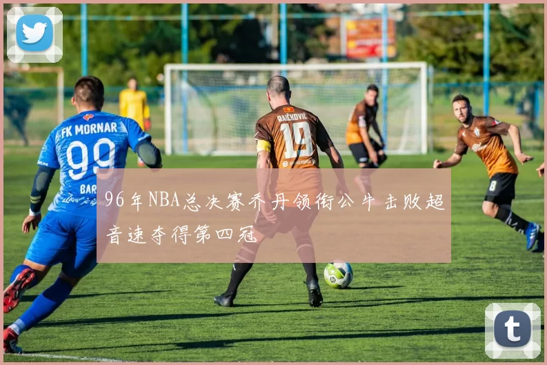 96年NBA总决赛乔丹领衔公牛击败超音速夺得第四冠
