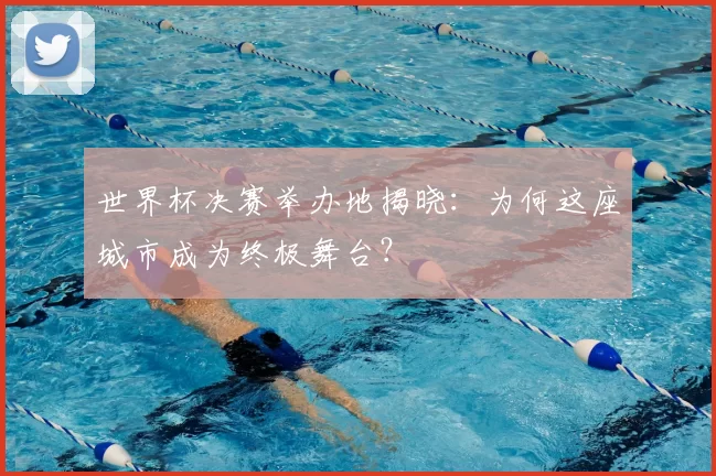 世界杯决赛举办地揭晓:为何这座城市成为终极舞台?
