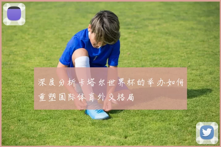 深度分析卡塔尔世界杯的举办如何重塑国际体育外交格局