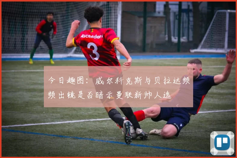 今日趣图：威尔科克斯与贝拉达频频出镜是否暗示曼联新帅人选