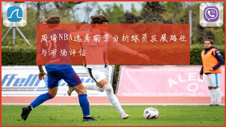 周琦NBA选秀前景分析球员发展路径与市场评估