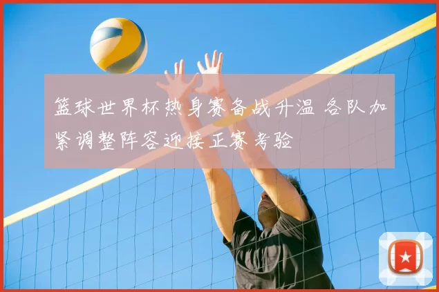 篮球世界杯热身赛备战升温 各队加紧调整阵容迎接正赛考验